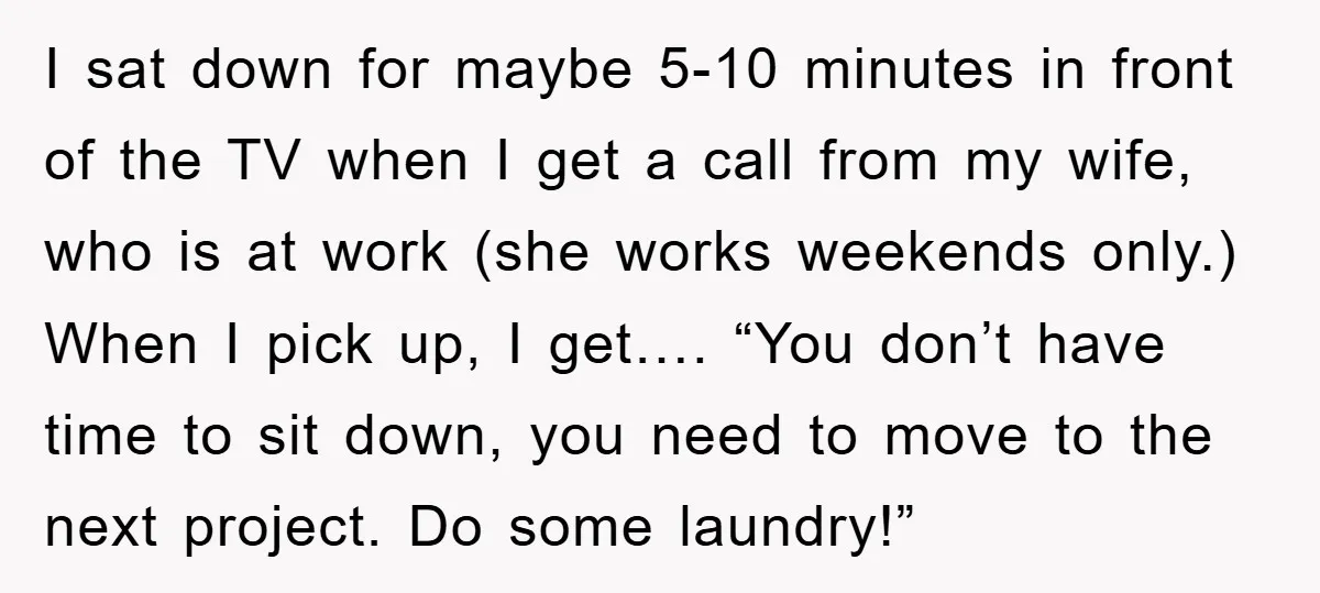 I sat down for maybe 5-10 minutes in front of the TV when I get a call from my wife, who is at work (she works weekends only.) When I...