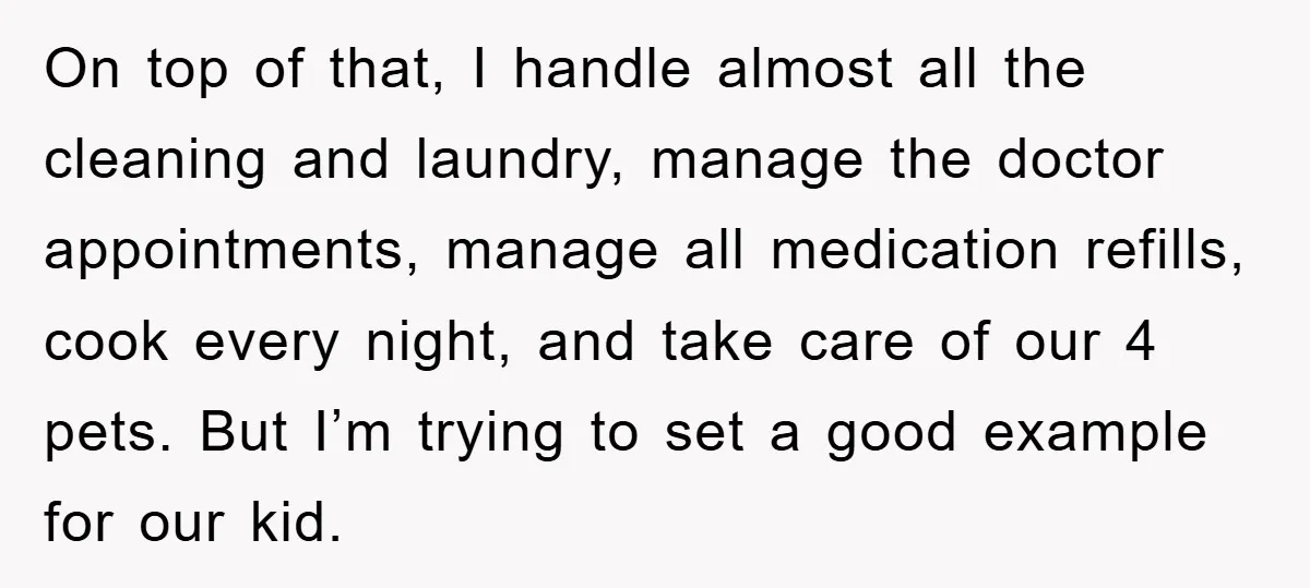 On top of that, I handle almost all the cleaning and laundry, manage the doctor appointments, manage all medication refills, cook every night, and take care of our 4 pets....