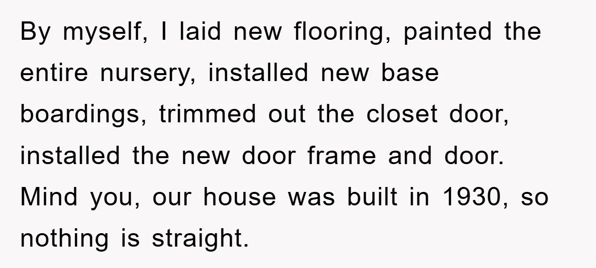 By myself, I laid new flooring, painted the entire nursery, installed new base boardings, trimmed out the closet door, installed the new door frame and door. Mind you, our house...
