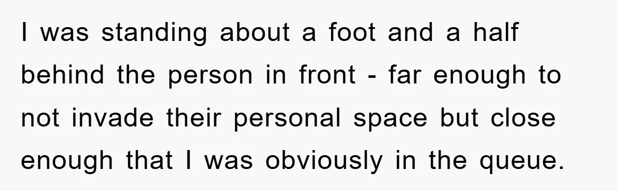 I was standing about a foot and a half behind the person in front - far enough to not invade their personal space but close enough that I was obviously...
