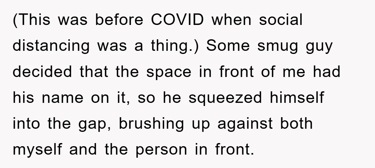 (This was before COVID when social distancing was a thing.) Some smug guy decided that the space in front of me had his name on it, so he squeezed himself...