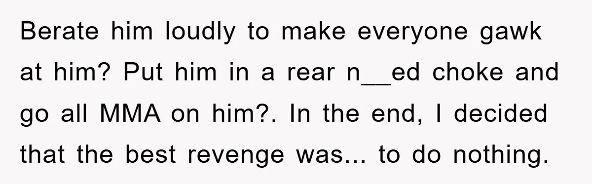 Berate him loudly to make everyone gawk at him? Put him in a rear n__ed choke and go all MMA on him?. In the end, I decided that the best...