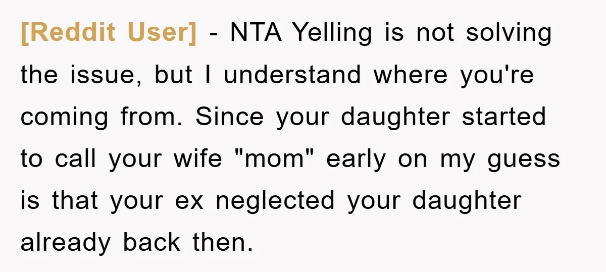 [Reddit User] − NTA Yelling is not solving the issue, but I understand where you're coming from. Since your daughter started to call your wife "mom" early on my guess...