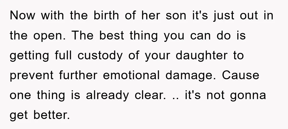 Now with the birth of her son it's just out in the open. The best thing you can do is getting full custody of your daughter to prevent further emotional...