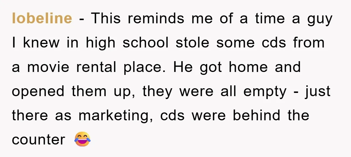 lobeline − This reminds me of a time a guy I knew in high school stole some cds from a movie rental place. He got home and opened them up,...