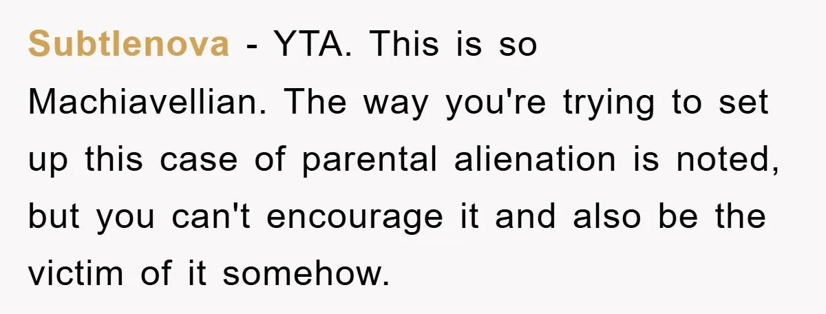 Subtlenova − YTA. This is so Machiavellian. The way you're trying to set up this case of parental alienation is noted, but you can't encourage it and also be the...