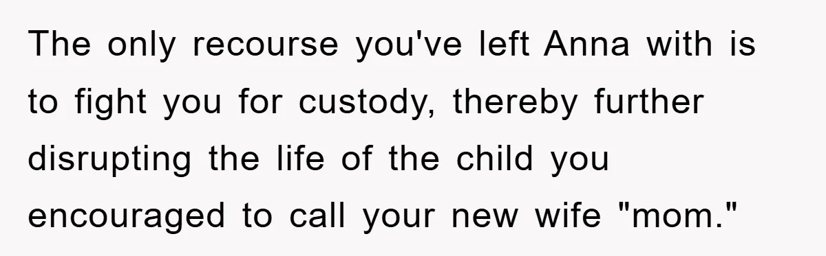 The only recourse you've left Anna with is to fight you for custody, thereby further disrupting the life of the child you encouraged to call your new wife "mom."
