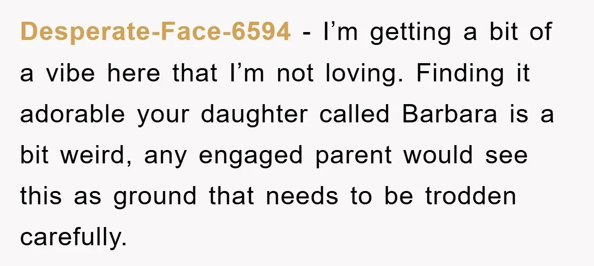 Desperate-Face-6594 − I’m getting a bit of a vibe here that I’m not loving. Finding it adorable your daughter called Barbara is a bit weird, any engaged parent would see...