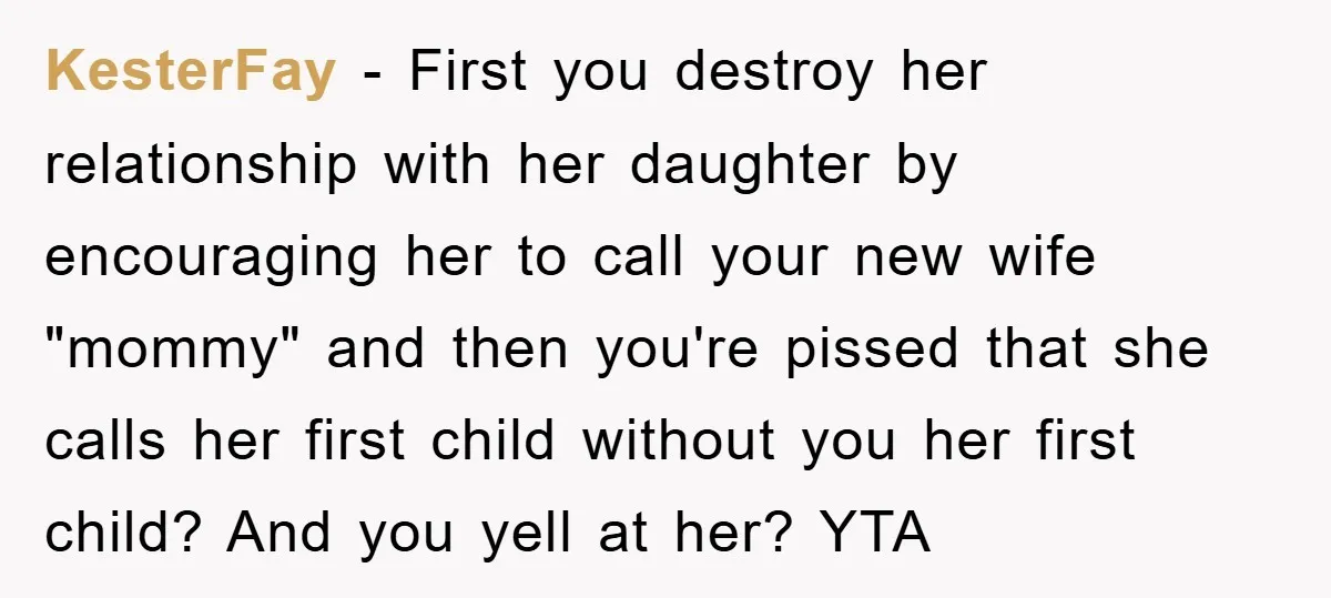 KesterFay − First you destroy her relationship with her daughter by encouraging her to call your new wife "mommy" and then you're pissed that she calls her first child without...