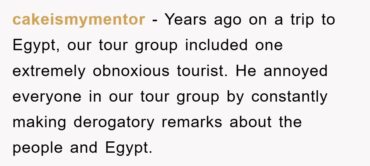 cakeismymentor − Years ago on a trip to Egypt, our tour group included one extremely obnoxious tourist. He annoyed everyone in our tour group by constantly making derogatory remarks about...
