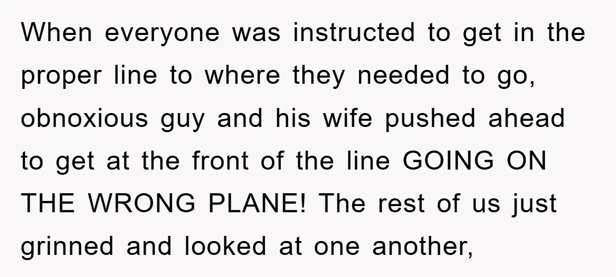 When everyone was instructed to get in the proper line to where they needed to go, obnoxious guy and his wife pushed ahead to get at the front of the...