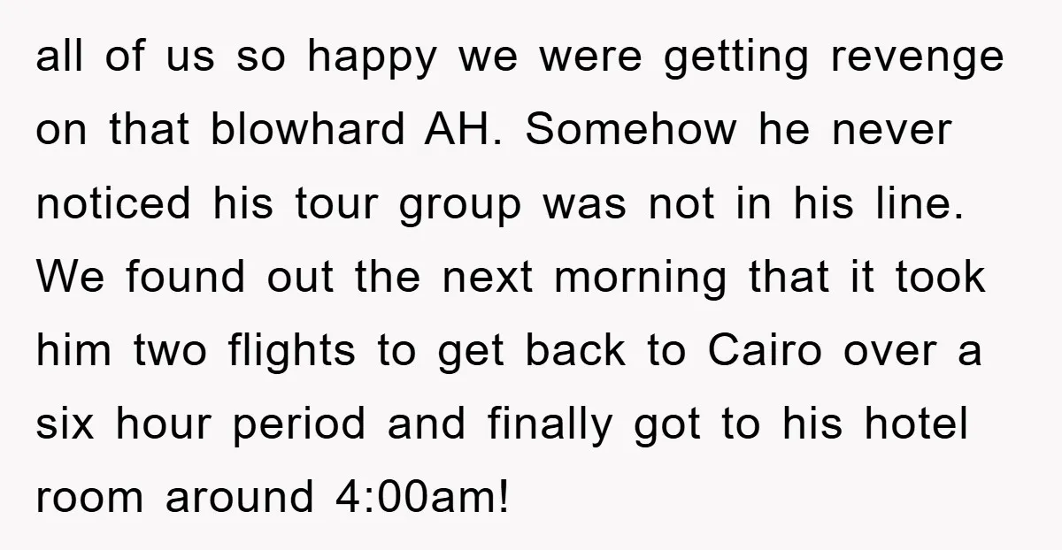 all of us so happy we were getting revenge on that blowhard AH. Somehow he never noticed his tour group was not in his line. We found out the next...