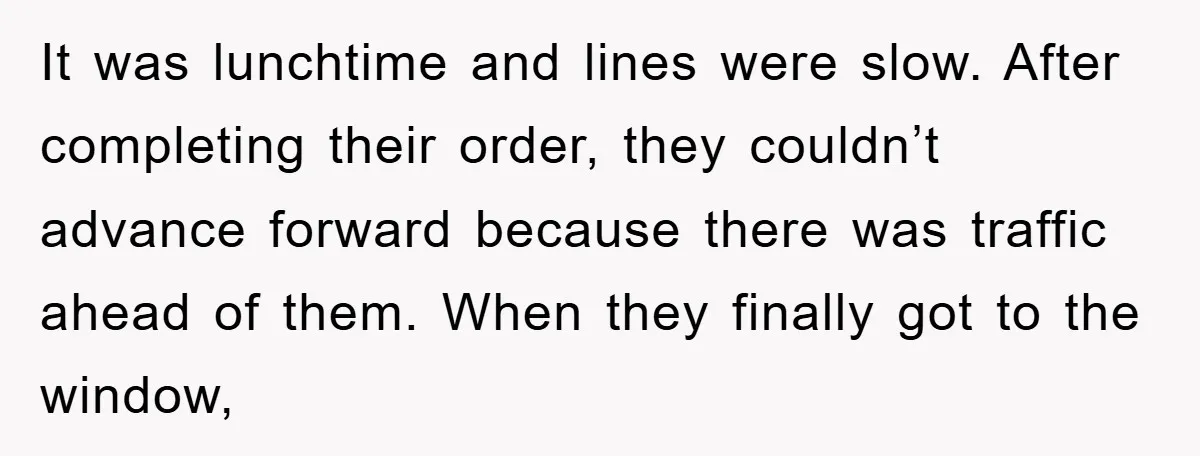It was lunchtime and lines were slow. After completing their order, they couldn’t advance forward because there was traffic ahead of them. When they finally got to the window,
