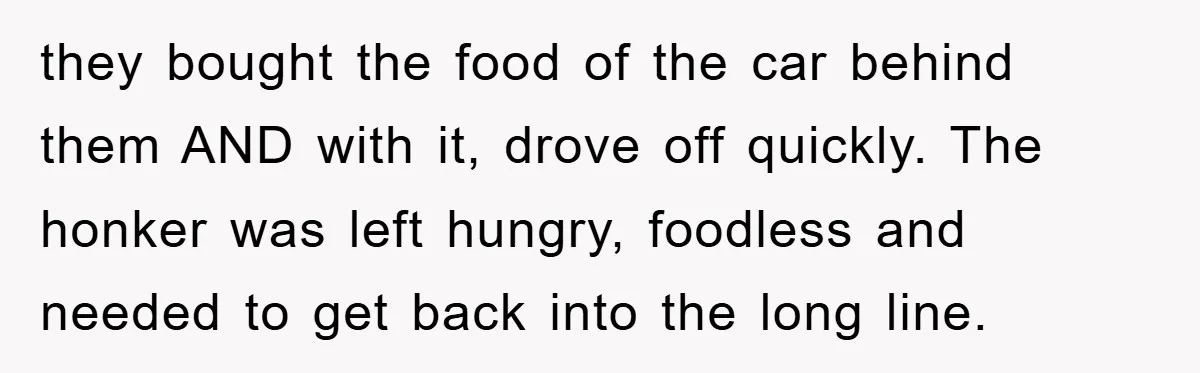 they bought the food of the car behind them AND with it, drove off quickly. The honker was left hungry, foodless and needed to get back into the long line.