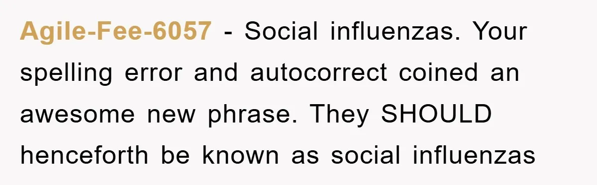 Agile-Fee-6057 − Social influenzas. Your spelling error and autocorrect coined an awesome new phrase. They SHOULD henceforth be known as social influenzas