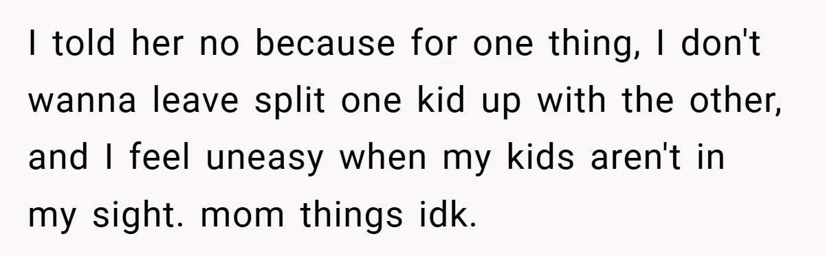 I told her no because for one thing, I don't wanna leave split one kid up with the other, and I feel uneasy when my kids aren't in my sight....