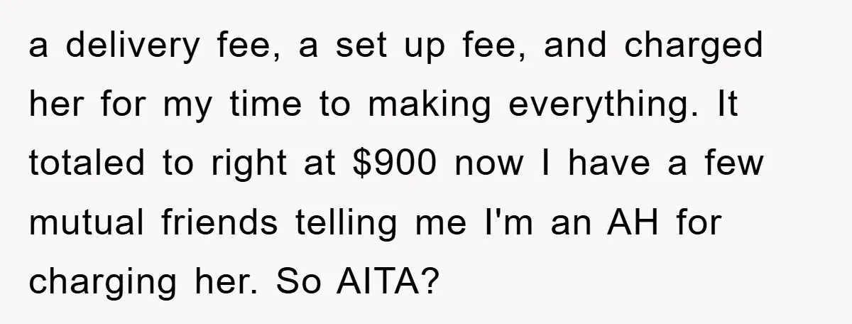 a delivery fee, a set up fee, and charged her for my time to making everything. It totaled to right at $900 now I have a few mutual friends telling...