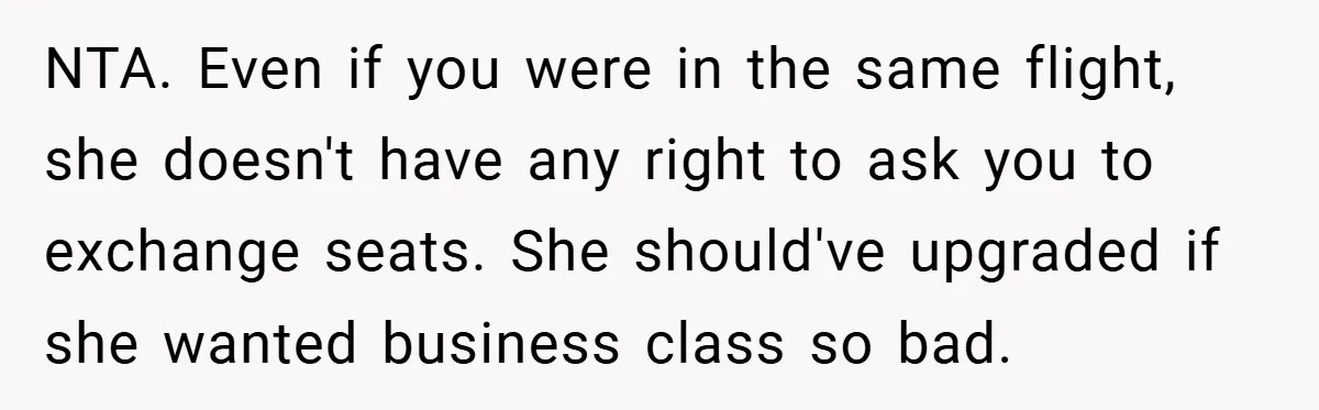 NTA. Even if you were in the same flight, she doesn't have any right to ask you to exchange seats. She should've upgraded if she wanted business class so bad.