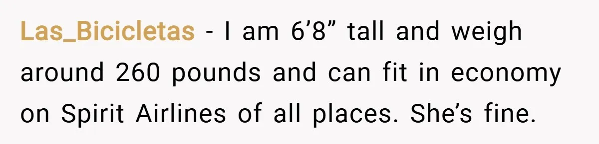 Las_Bicicletas − I am 6’8” tall and weigh around 260 pounds and can fit in economy on Spirit Airlines of all places. She’s fine.
