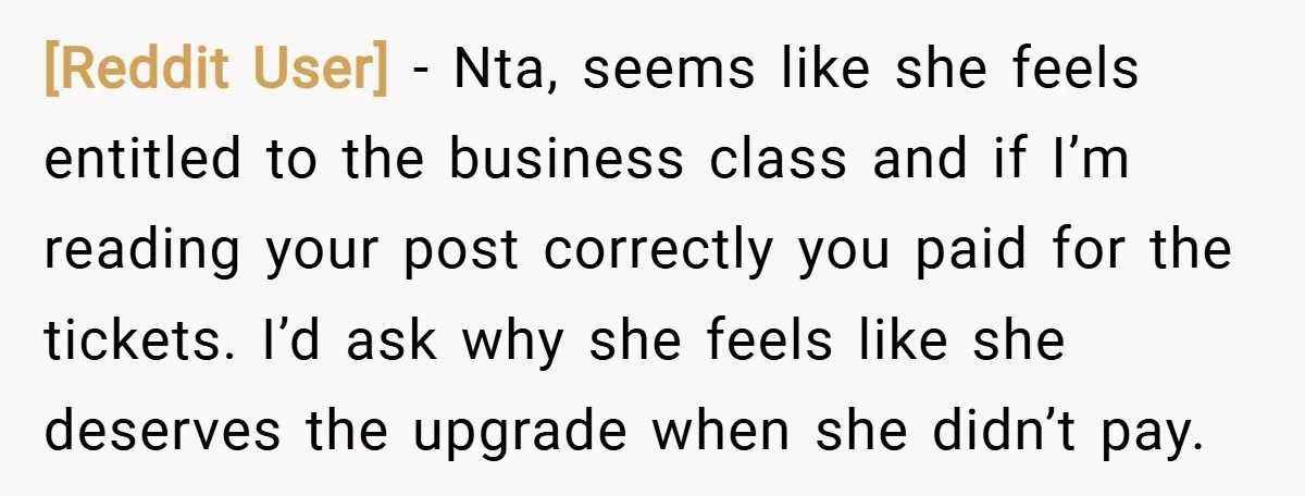[Reddit User] − Nta, seems like she feels entitled to the business class and if I’m reading your post correctly you paid for the tickets. I’d ask why she feels...
