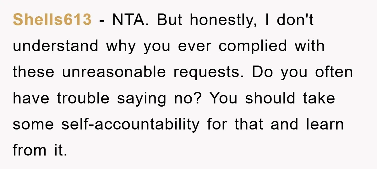 Shells613 − NTA. But honestly, I don't understand why you ever complied with these unreasonable requests. Do you often have trouble saying no? You should take some self-accountability for that...