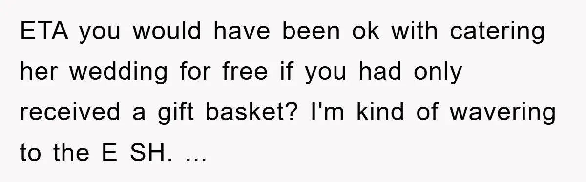 ETA you would have been ok with catering her wedding for free if you had only received a gift basket? I'm kind of wavering to the E SH. ...