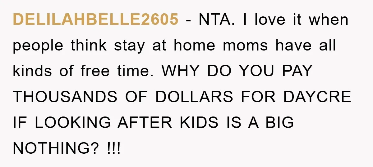 DELILAHBELLE2605 − NTA. I love it when people think stay at home moms have all kinds of free time. WHY DO YOU PAY THOUSANDS OF DOLLARS FOR DAYCRE IF LOOKING...