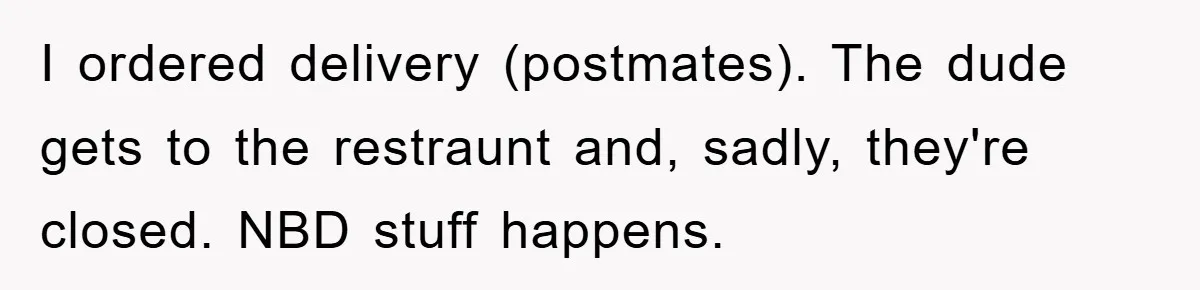 I ordered delivery (postmates). The dude gets to the restraunt and, sadly, they're closed. NBD stuff happens.