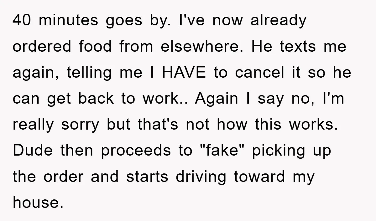 40 minutes goes by. I've now already ordered food from elsewhere. He texts me again, telling me I HAVE to cancel it so he can get back to work.. Again...