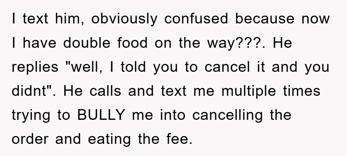 I text him, obviously confused because now I have double food on the way???. He replies "well, I told you to cancel it and you didnt". He calls and text...