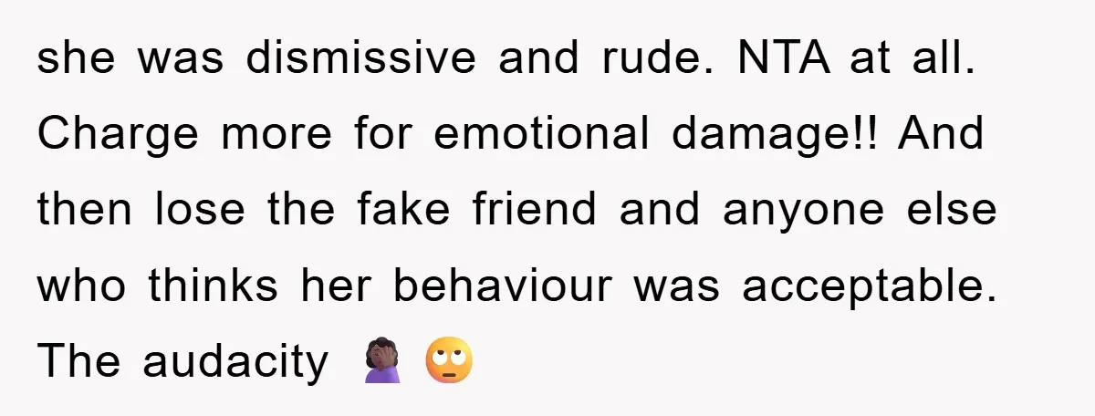 she was dismissive and rude. NTA at all. Charge more for emotional damage!! And then lose the fake friend and anyone else who thinks her behaviour was acceptable. The audacity...