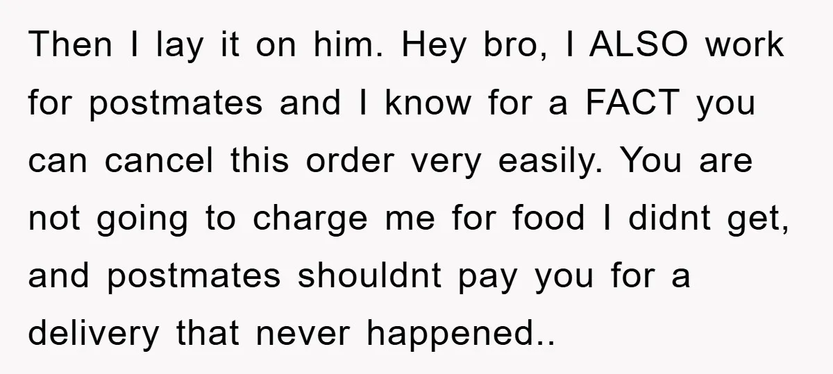 Then I lay it on him. Hey bro, I ALSO work for postmates and I know for a FACT you can cancel this order very easily. You are not going...