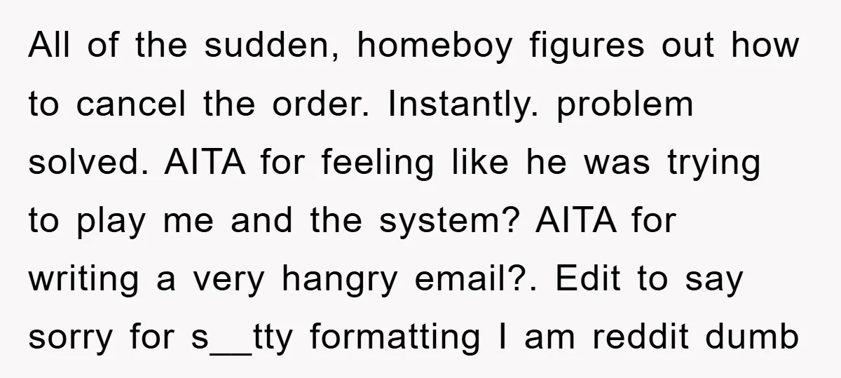 All of the sudden, homeboy figures out how to cancel the order. Instantly. problem solved. AITA for feeling like he was trying to play me and the system? AITA for...