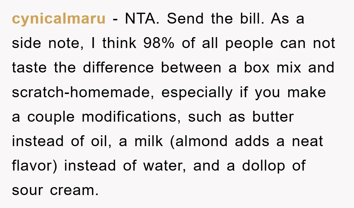 cynicalmaru − NTA. Send the bill. As a side note, I think 98% of all people can not taste the difference between a box mix and scratch-homemade, especially if you...