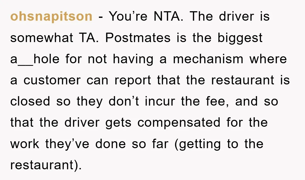 ohsnapitson − You’re NTA. The driver is somewhat TA. Postmates is the biggest a__hole for not having a mechanism where a customer can report that the restaurant is closed so...