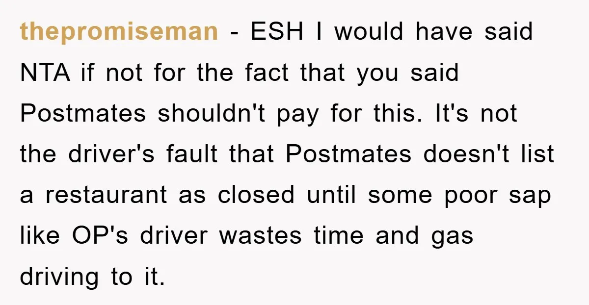 thepromiseman − ESH I would have said NTA if not for the fact that you said Postmates shouldn't pay for this. It's not the driver's fault that Postmates doesn't list...