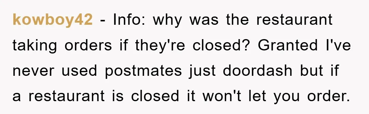kowboy42 − Info: why was the restaurant taking orders if they're closed? Granted I've never used postmates just doordash but if a restaurant is closed it won't let you order.