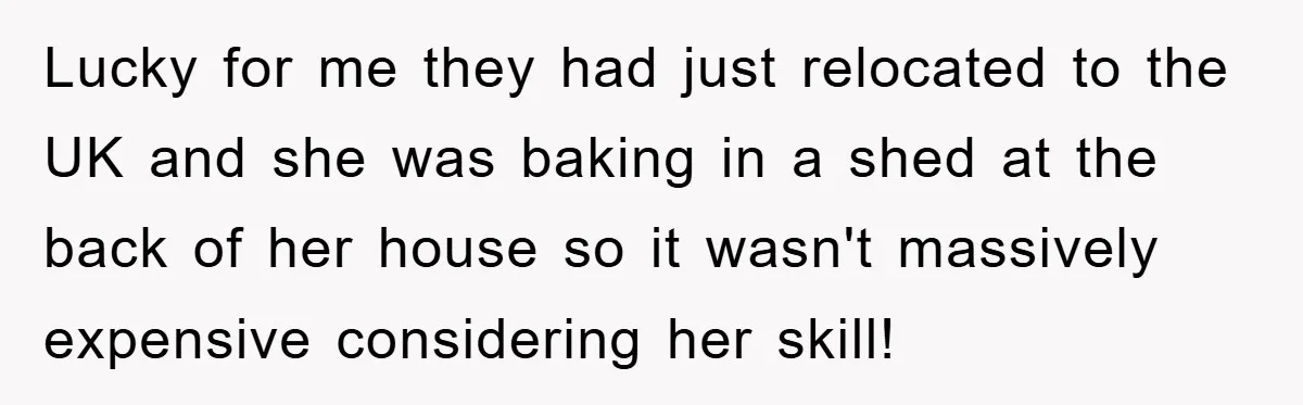 Lucky for me they had just relocated to the UK and she was baking in a shed at the back of her house so it wasn't massively expensive considering her...