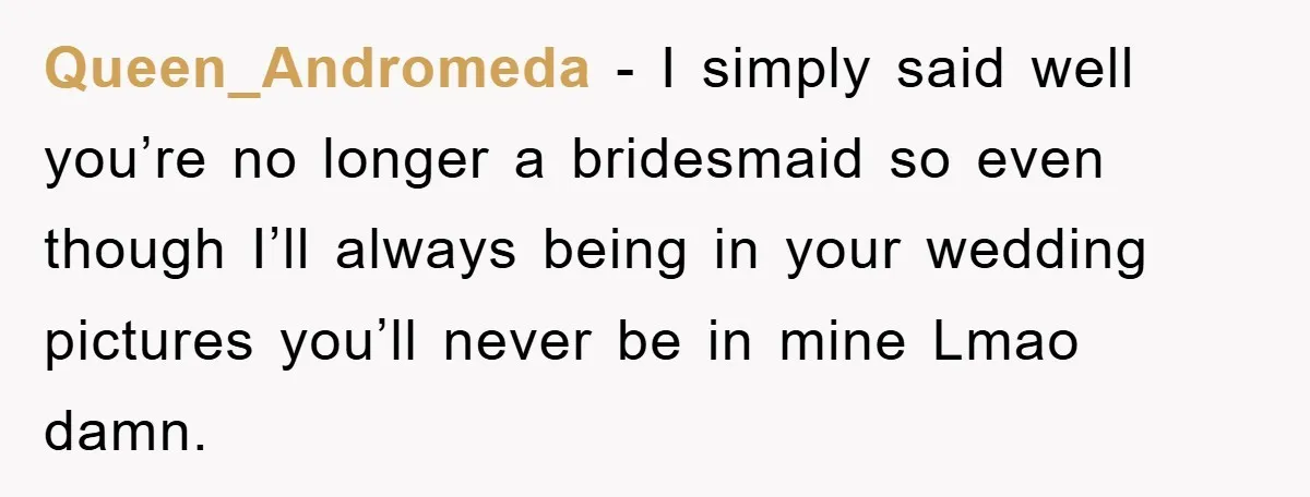 Queen_Andromeda - I simply said well you’re no longer a bridesmaid so even though I’ll always being in your wedding pictures you’ll never be in mine Lmao damn.