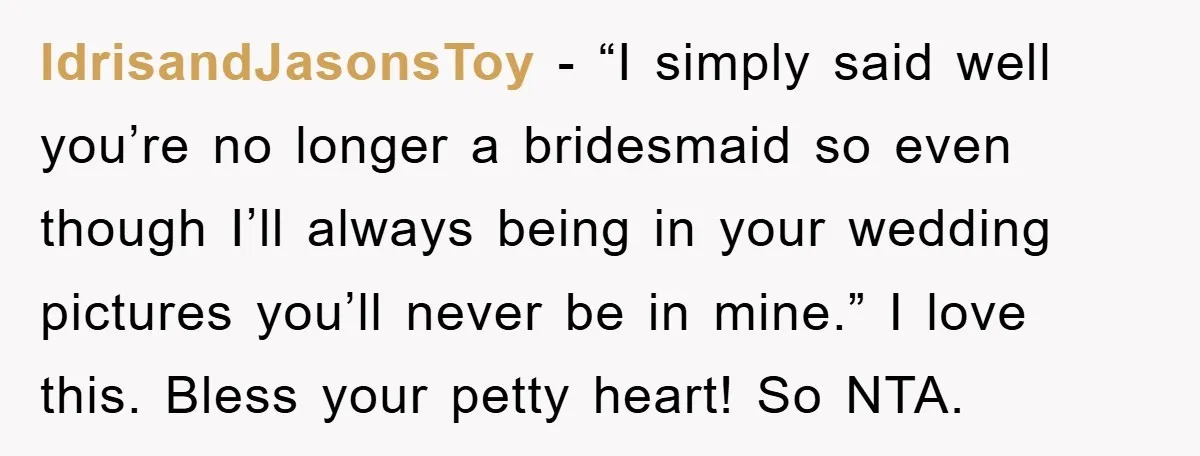 IdrisandJasonsToy - “I simply said well you’re no longer a bridesmaid so even though I’ll always being in your wedding pictures you’ll never be in mine.” I love this. Bless...