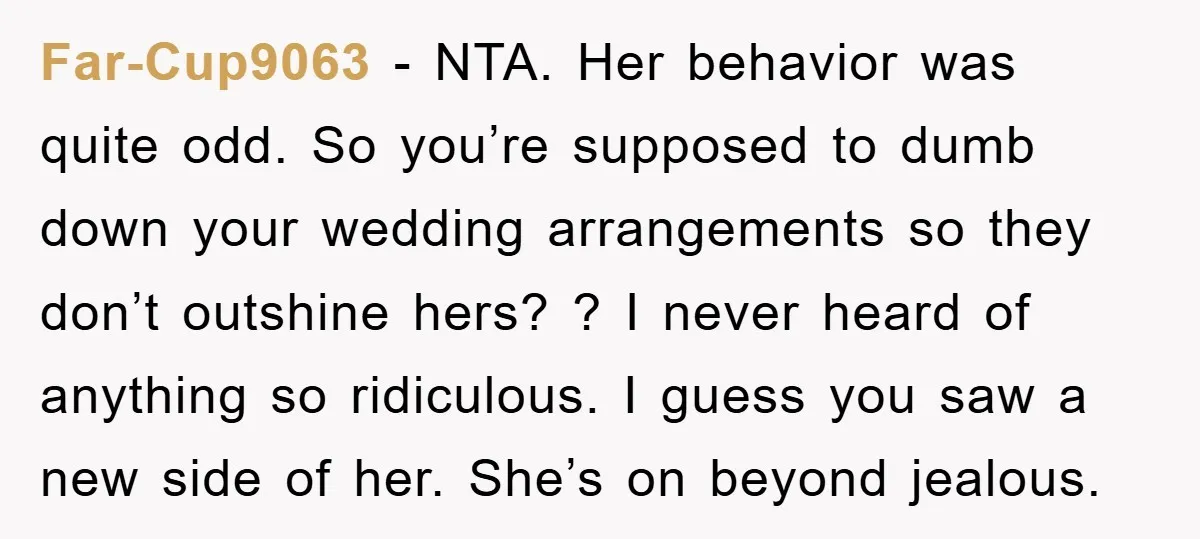 Far-Cup9063 - NTA. Her behavior was quite odd. So you’re supposed to dumb down your wedding arrangements so they don’t outshine hers? ? I never heard of anything so ridiculous....