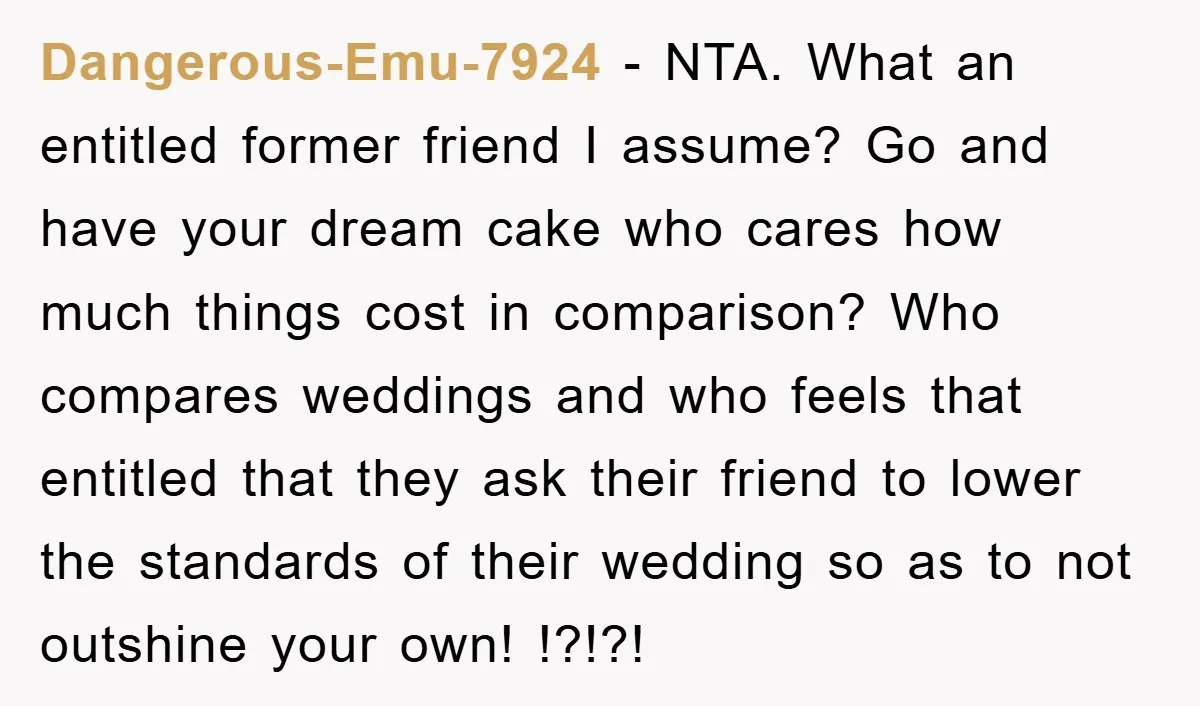 Dangerous-Emu-7924 - NTA. What an entitled former friend I assume? Go and have your dream cake who cares how much things cost in comparison? Who compares weddings and who feels...