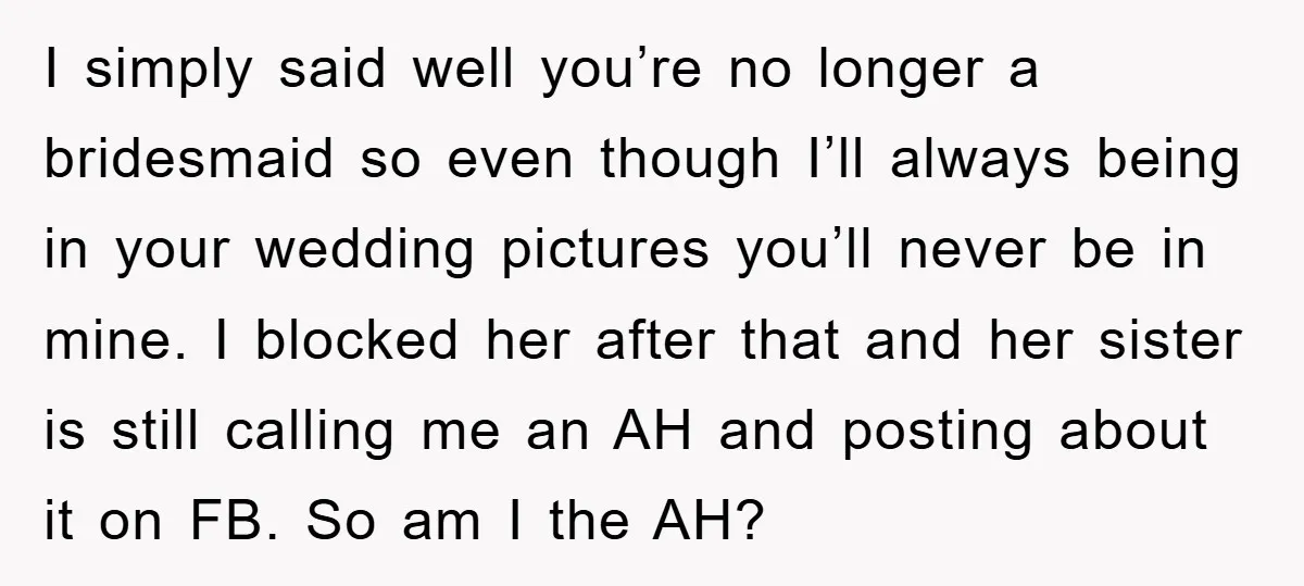 I simply said well you’re no longer a bridesmaid so even though I’ll always being in your wedding pictures you’ll never be in mine. I blocked her after that and...
