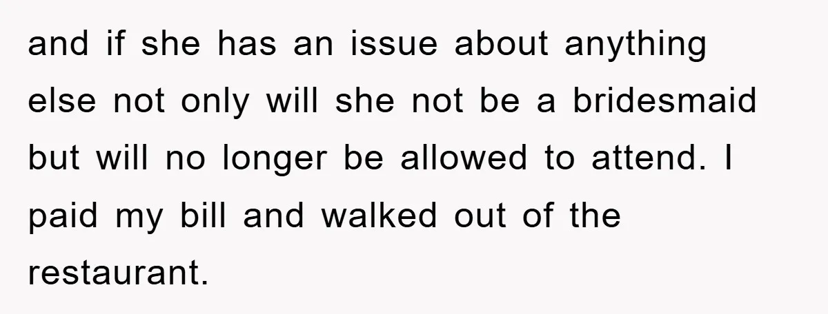 and if she has an issue about anything else not only will she not be a bridesmaid but will no longer be allowed to attend. I paid my bill and...