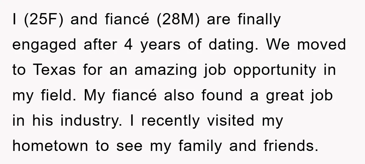 I (25F) and fiancé (28M) are finally engaged after 4 years of dating. We moved to Texas for an amazing job opportunity in my field. My fiancé also found a...