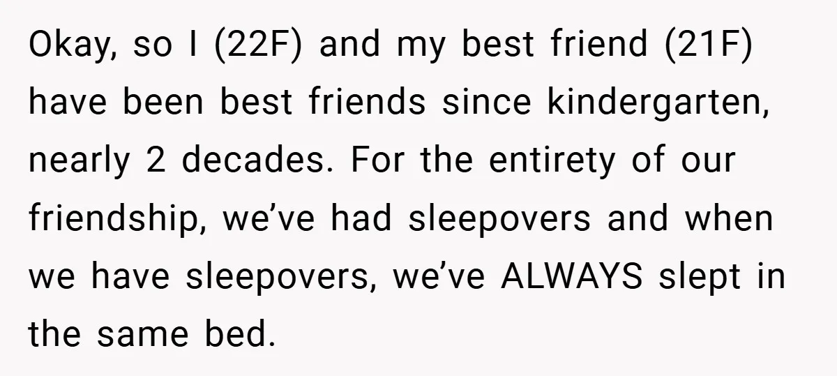 Okay, so I (22F) and my best friend (21F) have been best friends since kindergarten, nearly 2 decades. For the entirety of our friendship, we’ve had sleepovers and when we...