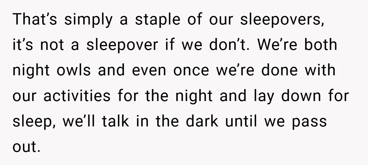 That’s simply a staple of our sleepovers, it’s not a sleepover if we don’t. We’re both night owls and even once we’re done with our activities for the night and...