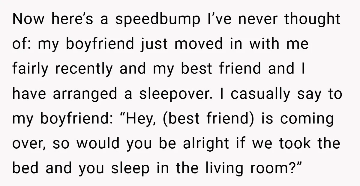 Now here’s a speedbump I’ve never thought of: my boyfriend just moved in with me fairly recently and my best friend and I have arranged a sleepover. I casually say...