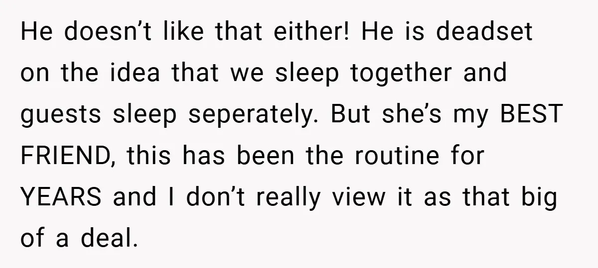 He doesn’t like that either! He is deadset on the idea that we sleep together and guests sleep seperately. But she’s my BEST FRIEND, this has been the routine for...