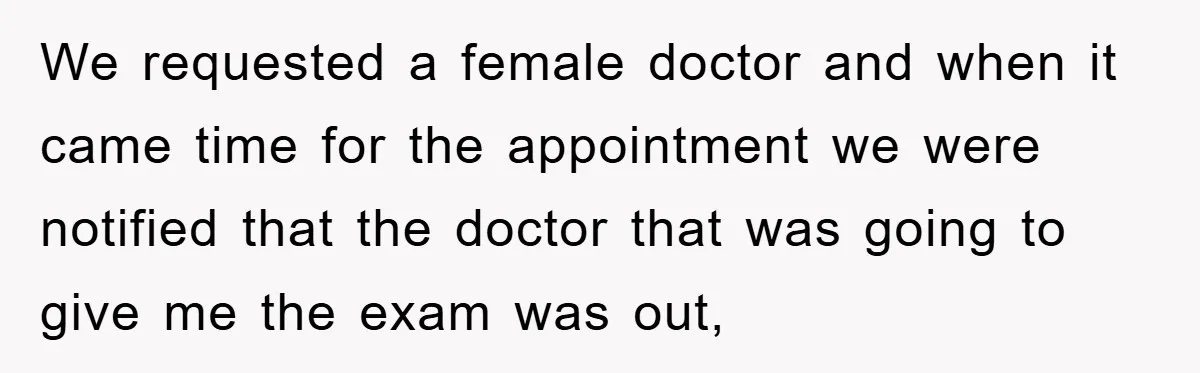 We requested a female doctor and when it came time for the appointment we were notified that the doctor that was going to give me the exam was out,